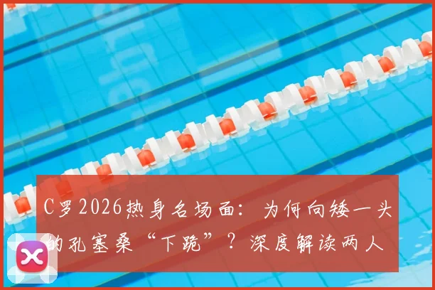 C罗2026热身名场面：为何向矮一头的孔塞桑“下跪”？深度解读两人关系与球星亲和力