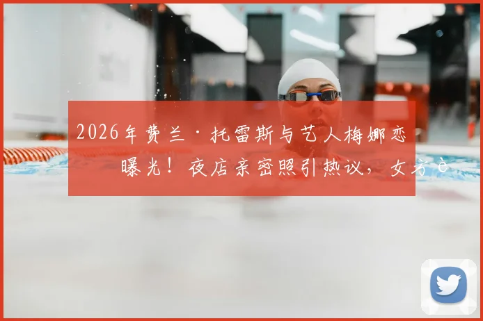 2026年费兰·托雷斯与艺人梅娜恋情曝光!夜店亲密照引热议,女方背景及相识过程全解析