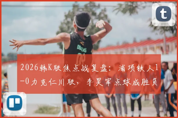 2026韩K联焦点战复盘：浦项铁人1-0力克仁川联，李昊宰点球成胜负手，实时积分榜更新