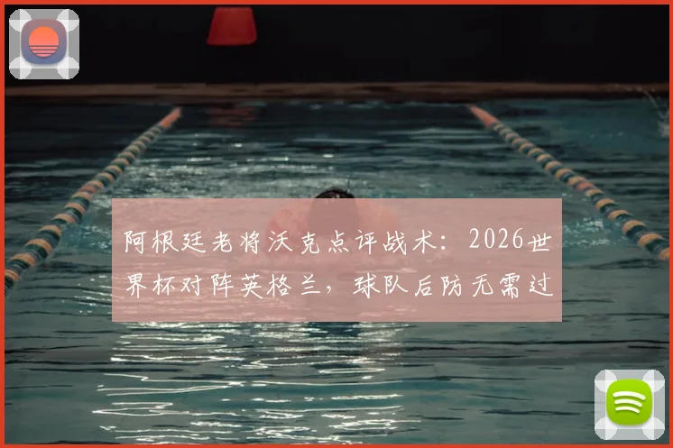 阿根廷老将沃克点评战术：2026世界杯对阵英格兰，球队后防无需过度担忧进攻威胁