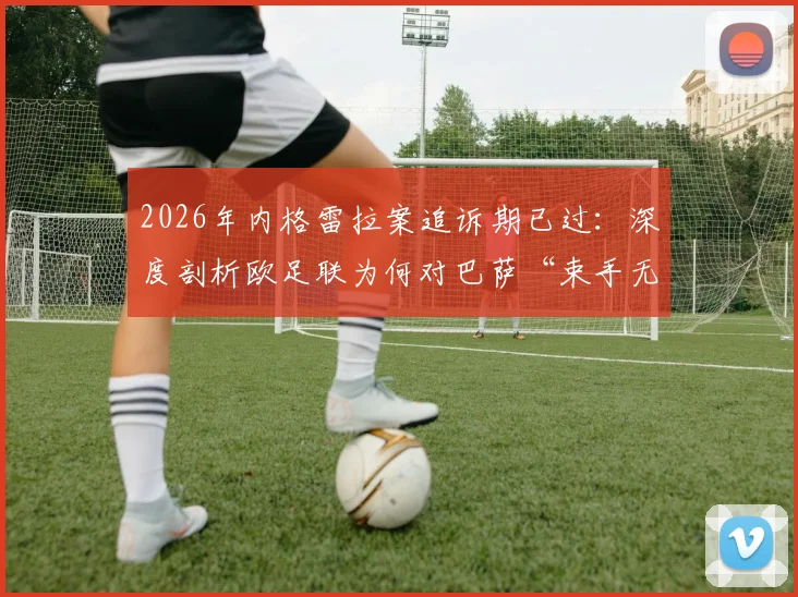 2026年内格雷拉案追诉期已过：深度剖析欧足联为何对巴萨“束手无策”，五大疑问一次说清