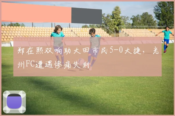 郑在熙双响助大田市民5-0大捷，光州FC遭遇惨痛失利