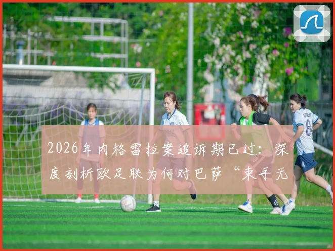 2026年内格雷拉案追诉期已过:深度剖析欧足联为何对巴萨“束手无策”,五大疑问一次说清