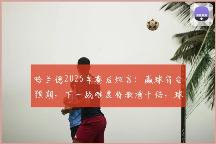 哈兰德2026年赛后坦言：赢球符合预期，下一战难度将激增十倍，球队如何应对？