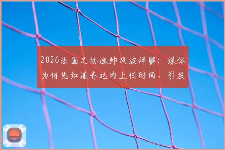 2026法国足协选帅风波详解：媒体为何先知道齐达内上任时间，引发副主席对开会通知强烈不满