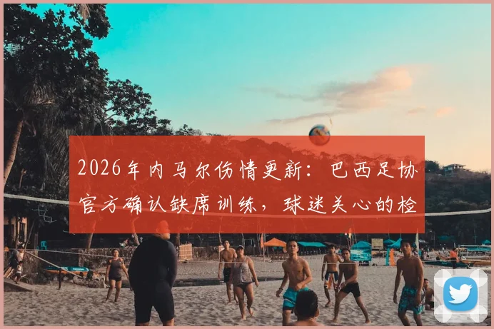 2026年内马尔伤情更新:巴西足协官方确认缺席训练,球迷关心的检查结果与球队影响分析