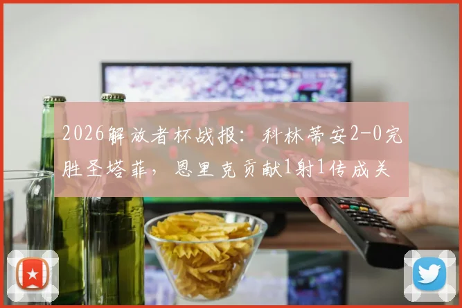 2026解放者杯战报：科林蒂安2-0完胜圣塔菲，恩里克贡献1射1传成关键先生，小组出线形势分析