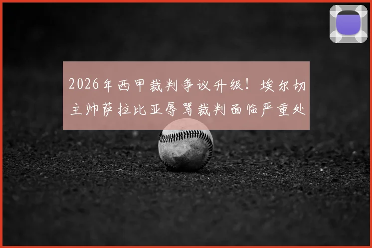 2026年西甲裁判争议升级！埃尔切主帅萨拉比亚辱骂裁判面临严重处罚，或遭长期禁赛