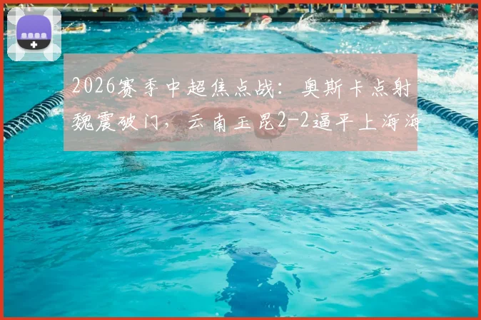 2026赛季中超焦点战：奥斯卡点射魏震破门，云南玉昆2-2逼平上海海港，附全场关键数据解析