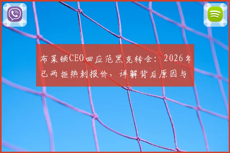 布莱顿CEO回应范黑克转会：2026年已两拒热刺报价，详解背后原因与球员未来