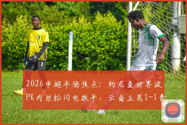 2026中超半场焦点:约尼查世界波PK内尔松闪电扳平,云南玉昆1-1青岛西海岸全回顾