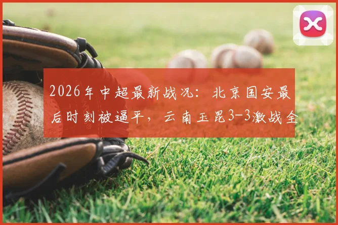 2026年中超最新战况：北京国安最后时刻被逼平，云南玉昆3-3激战全记录及全场进球GIF集锦