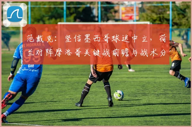 范戴克：坚信墨西哥球迷中立，荷兰对阵摩洛哥关键战前瞻与战术分析