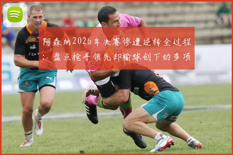 阿森纳2026年决赛惨遭逆转全过程：盘点枪手领先却输球创下的多项尴尬历史纪录
