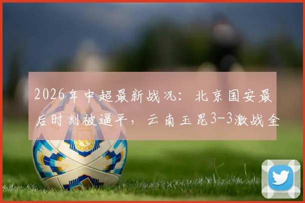 2026年中超最新战况:北京国安最后时刻被逼平,云南玉昆3-3激战全记录及全场进球GIF集锦