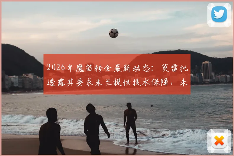 2026年魔笛转会最新动态：莫雷托透露其要求米兰提供技术保障，未来去向仍未决定