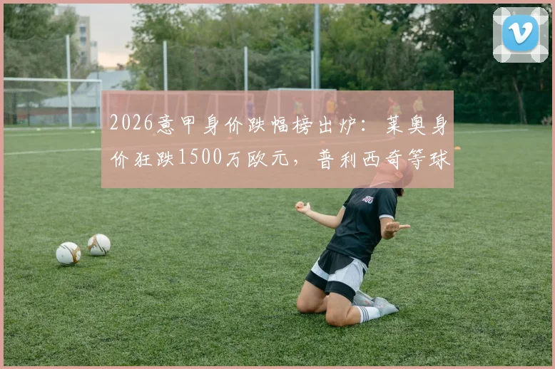 2026意甲身价跌幅榜出炉:莱奥身价狂跌1500万欧元,普利西奇等球星价值为何大幅缩水?