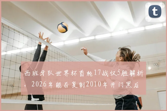 西班牙队世界杯首轮17战仅5胜解析，2026年能否复制2010年开门黑后奇迹夺冠？
