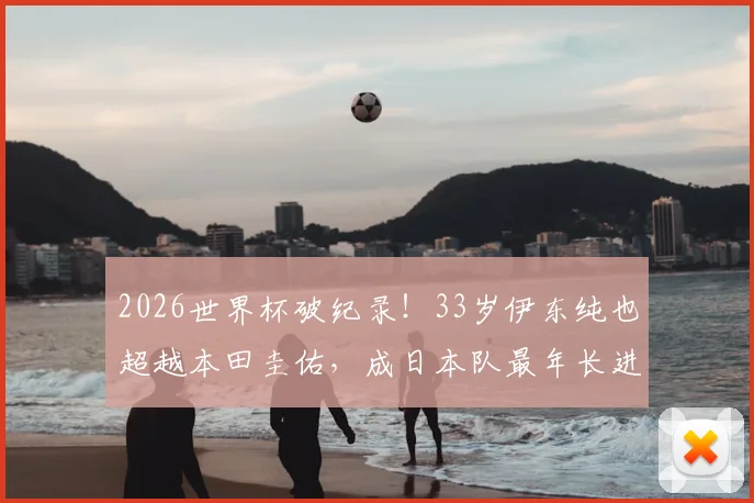 2026世界杯破纪录！33岁伊东纯也超越本田圭佑，成日本队最年长进球者详解