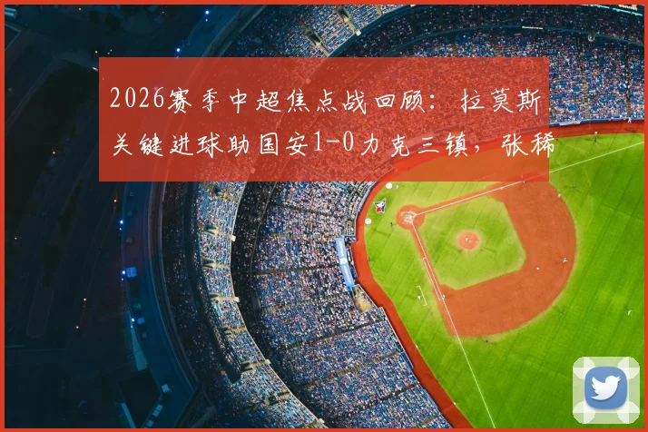 2026赛季中超焦点战回顾:拉莫斯关键进球助国安1-0力克三镇,张稀哲伤退引关注,附全场集锦与分析