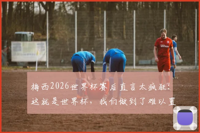 梅西2026世界杯赛后直言太疯狂:这就是世界杯,我们做到了难以置信的事情