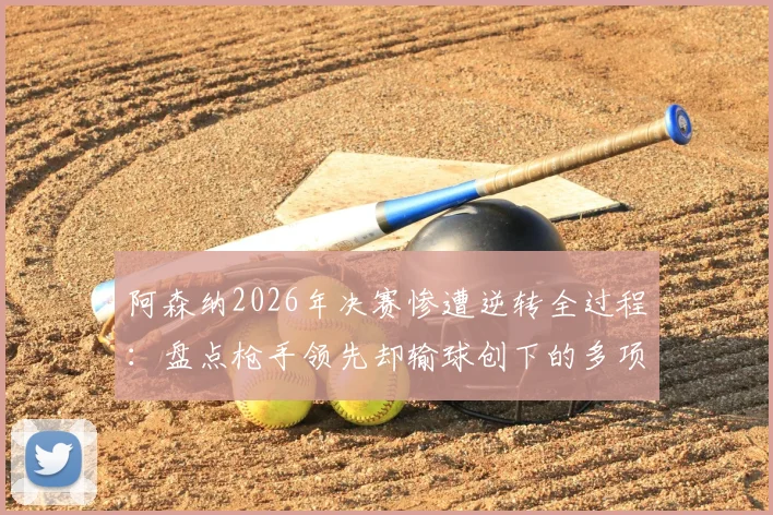 阿森纳2026年决赛惨遭逆转全过程：盘点枪手领先却输球创下的多项尴尬历史纪录
