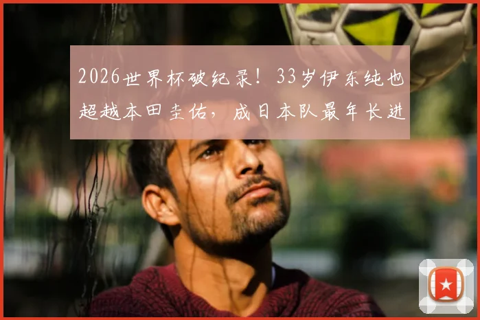 2026世界杯破纪录！33岁伊东纯也超越本田圭佑，成日本队最年长进球者详解