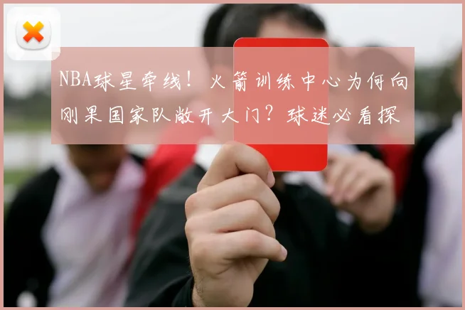 NBA球星牵线!火箭训练中心为何向刚果国家队敞开大门?球迷必看探秘指南