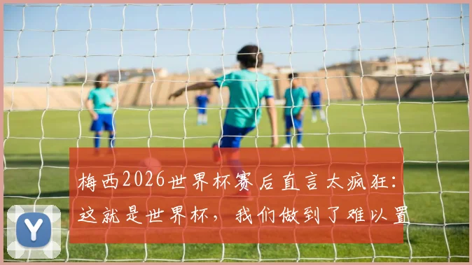 梅西2026世界杯赛后直言太疯狂：这就是世界杯，我们做到了难以置信的事情