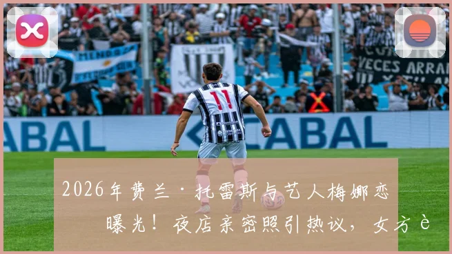 2026年费兰·托雷斯与艺人梅娜恋情曝光!夜店亲密照引热议,女方背景及相识过程全解析