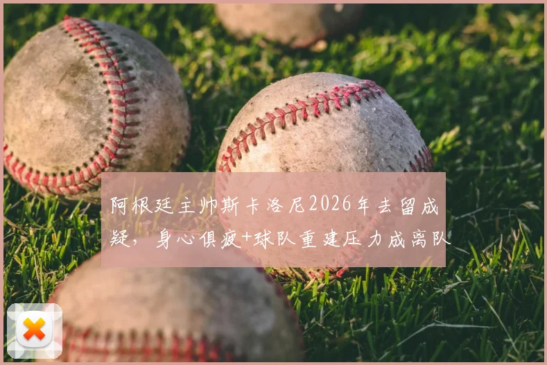 阿根廷主帅斯卡洛尼2026年去留成疑,身心俱疲+球队重建压力成离队主因