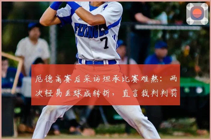 厄德高赛后采访坦承比赛难熬：两次轻易丢球成转折，直言裁判判罚存在争议点回顾与分析