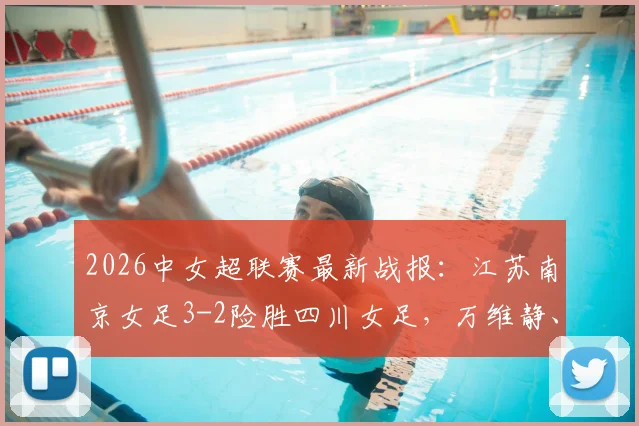 2026中女超联赛最新战报：江苏南京女足3-2险胜四川女足，万维静、霍悦欣关键破门全记录
