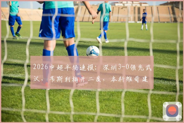 2026中超半场速报：深圳3-0领先武汉，韦斯利梅开二度，本科维奇建功
