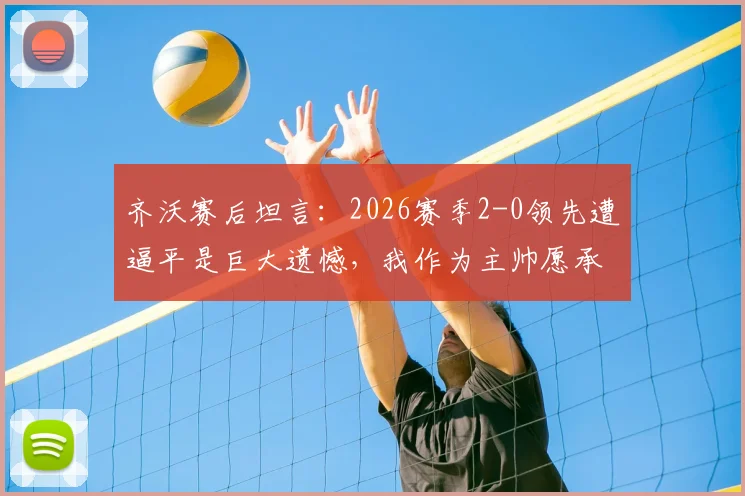 齐沃赛后坦言：2026赛季2-0领先遭逼平是巨大遗憾，我作为主帅愿承担所有责任