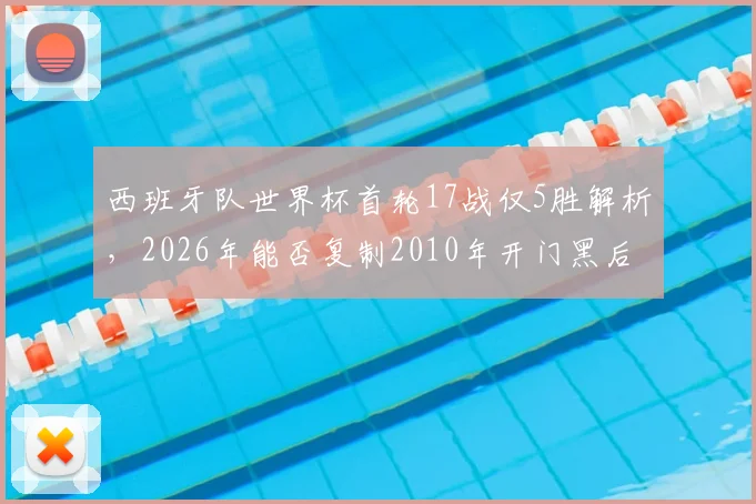 西班牙队世界杯首轮17战仅5胜解析,2026年能否复制2010年开门黑后奇迹夺冠?