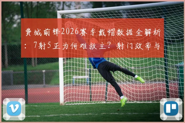费城前锋2026赛季戴帽数据全解析：7射5正为何难救主？射门效率与球队胜负关系深度探讨