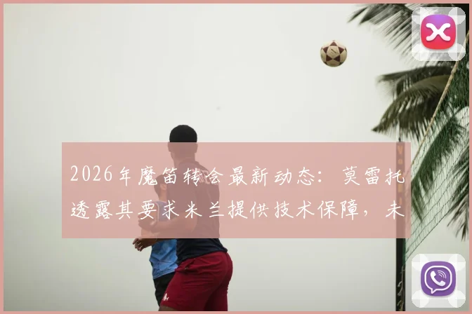 2026年魔笛转会最新动态：莫雷托透露其要求米兰提供技术保障，未来去向仍未决定