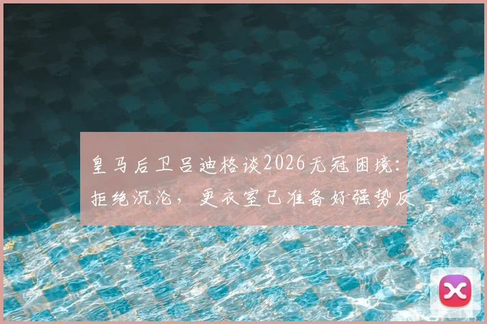 皇马后卫吕迪格谈2026无冠困境：拒绝沉沦，更衣室已准备好强势反弹