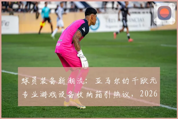 球员装备新潮流:亚马尔的千欧元专业游戏设备收纳箱引热议,2026赛季箱包选购指南