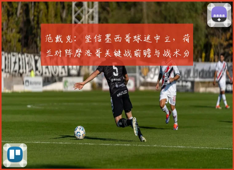范戴克:坚信墨西哥球迷中立,荷兰对阵摩洛哥关键战前瞻与战术分析