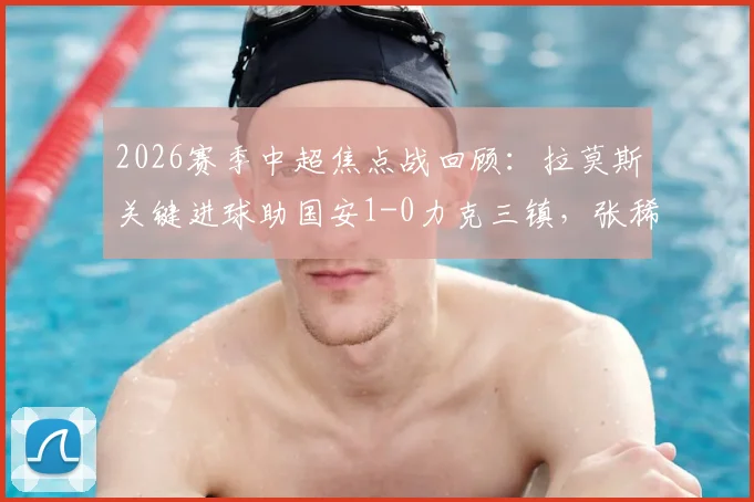 2026赛季中超焦点战回顾：拉莫斯关键进球助国安1-0力克三镇，张稀哲伤退引关注，附全场集锦与分析