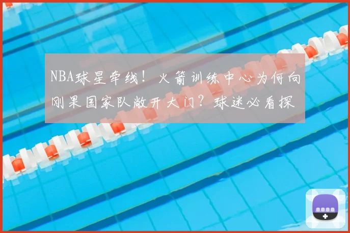 NBA球星牵线！火箭训练中心为何向刚果国家队敞开大门？球迷必看探秘指南