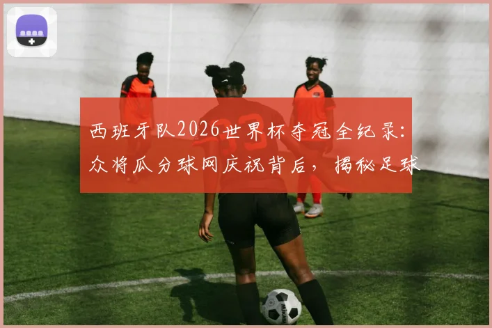 西班牙队2026世界杯夺冠全纪录：众将瓜分球网庆祝背后，揭秘足球夺冠剪网传统与珍藏意义