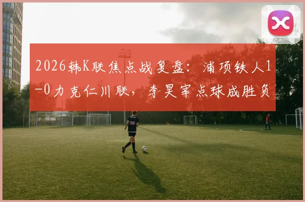 2026韩K联焦点战复盘：浦项铁人1-0力克仁川联，李昊宰点球成胜负手，实时积分榜更新