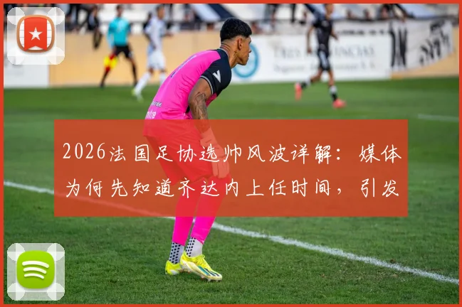 2026法国足协选帅风波详解:媒体为何先知道齐达内上任时间,引发副主席对开会通知强烈不满