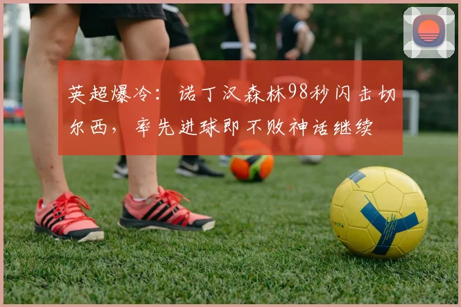 英超爆冷:诺丁汉森林98秒闪击切尔西,率先进球即不败神话继续