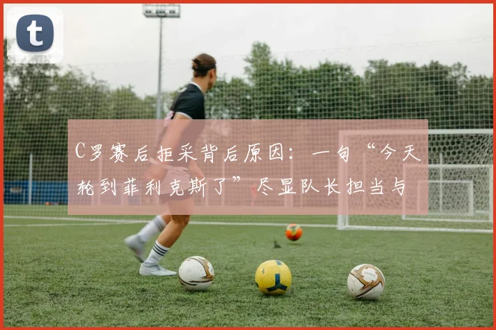 C罗赛后拒采背后原因:一句“今天轮到菲利克斯了”尽显队长担当与团队精神