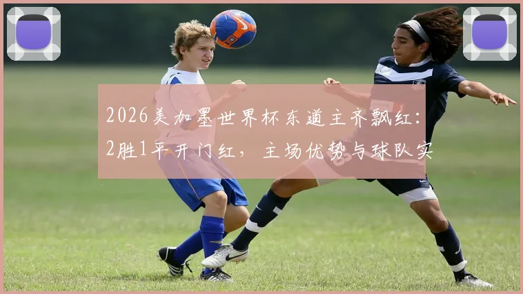2026美加墨世界杯东道主齐飘红:2胜1平开门红,主场优势与球队实力全解析