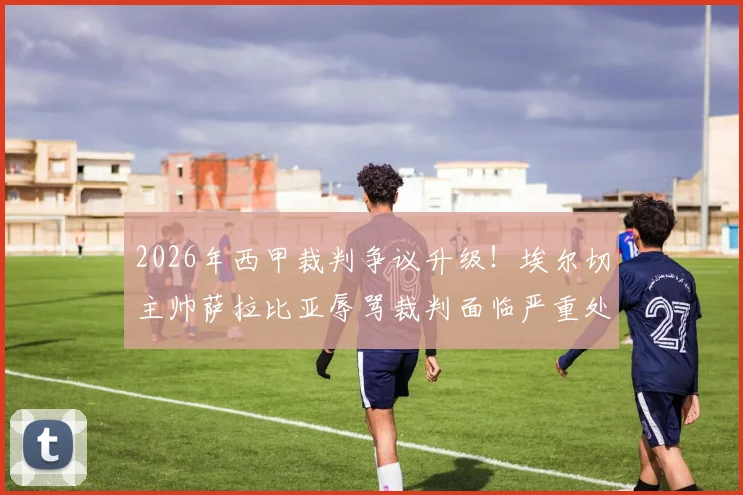 2026年西甲裁判争议升级!埃尔切主帅萨拉比亚辱骂裁判面临严重处罚,或遭长期禁赛